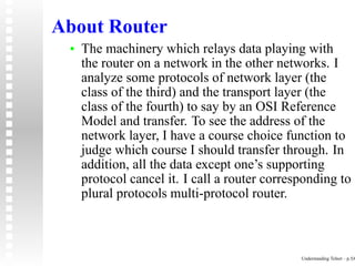 About Router
 •   The machinery which relays data playing with
     the router on a network in the other networks. I
     analyze some protocols of network layer (the
     class of the third) and the transport layer (the
     class of the fourth) to say by an OSI Reference
     Model and transfer. To see the address of the
     network layer, I have a course choice function to
     judge which course I should transfer through. In
     addition, all the data except one’s supporting
     protocol cancel it. I call a router corresponding to
     plural protocols multi-protocol router.



                                               Understanding Telnet – p.5/6
 