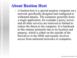 About Bastion Host
  •   A bastion host is a special purpose computer on a
      network speciﬁcally designed and conﬁgured to
      withstand attacks. The computer generally hosts
      a single application, for example a proxy server,
      and all other services are removed or limited to
      reduce the threat to the computer. It is hardened
      in this manner primarily due to its location and
      purpose, which is either on the outside of the
      ﬁrewall or in the DMZ and usually involves
      access from untrusted networks or computers.




                                          How Corporate Firewalls Work – p.4/6
 