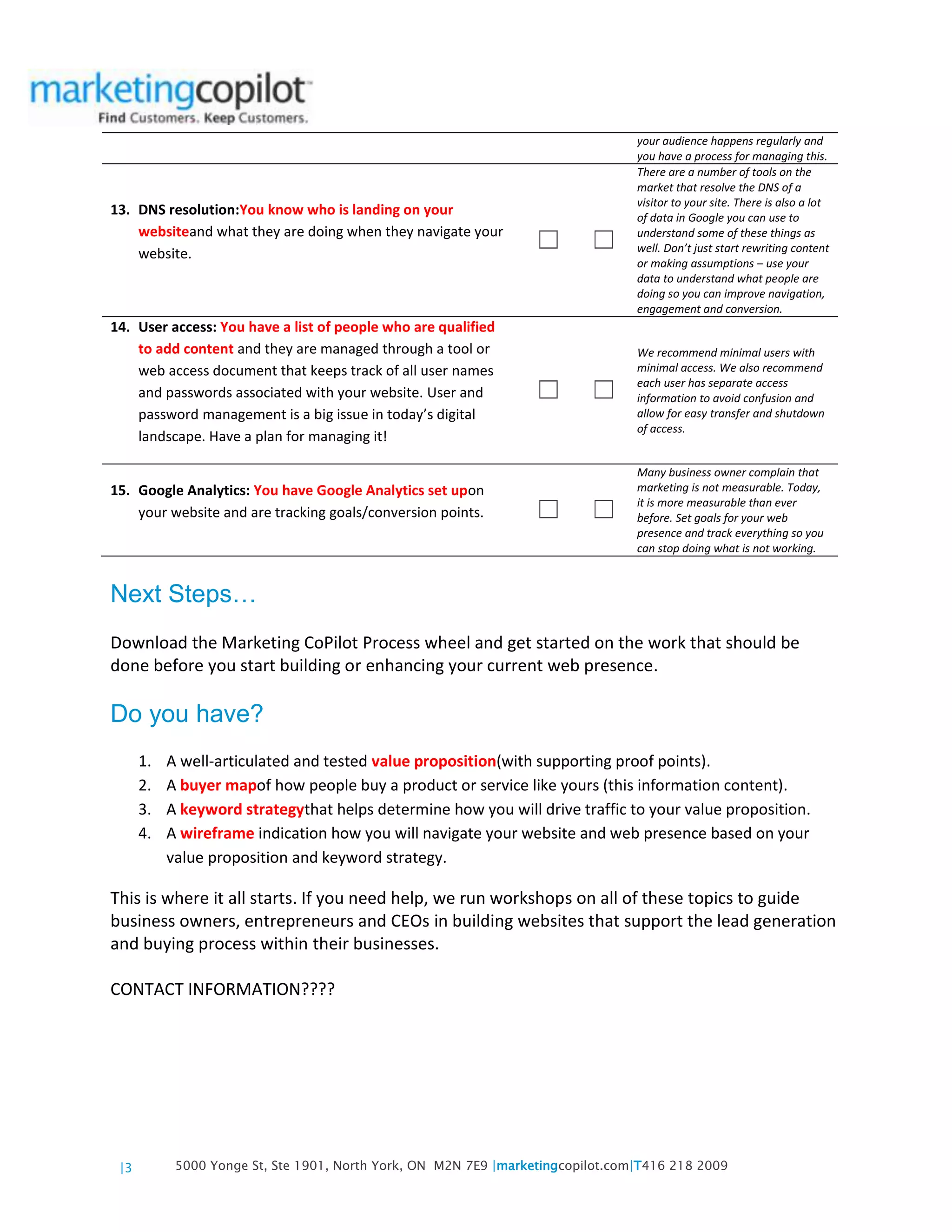 |3 5000 Yonge St, Ste 1901, North York, ON M2N 7E9 |marketingcopilot.com|T416 218 2009
your audience happens regularly and
you have a process for managing this.
13. DNS resolution:You know who is landing on your
websiteand what they are doing when they navigate your
website.
☐ ☐
There are a number of tools on the
market that resolve the DNS of a
visitor to your site. There is also a lot
of data in Google you can use to
understand some of these things as
well. Don’t just start rewriting content
or making assumptions – use your
data to understand what people are
doing so you can improve navigation,
engagement and conversion.
14. User access: You have a list of people who are qualified
to add content and they are managed through a tool or
web access document that keeps track of all user names
and passwords associated with your website. User and
password management is a big issue in today’s digital
landscape. Have a plan for managing it!
☐ ☐
We recommend minimal users with
minimal access. We also recommend
each user has separate access
information to avoid confusion and
allow for easy transfer and shutdown
of access.
15. Google Analytics: You have Google Analytics set upon
your website and are tracking goals/conversion points. ☐ ☐
Many business owner complain that
marketing is not measurable. Today,
it is more measurable than ever
before. Set goals for your web
presence and track everything so you
can stop doing what is not working.
Next Steps…
Download the Marketing CoPilot Process wheel and get started on the work that should be
done before you start building or enhancing your current web presence.
Do you have?
1. A well-articulated and tested value proposition(with supporting proof points).
2. A buyer mapof how people buy a product or service like yours (this information content).
3. A keyword strategythat helps determine how you will drive traffic to your value proposition.
4. A wireframe indication how you will navigate your website and web presence based on your
value proposition and keyword strategy.
This is where it all starts. If you need help, we run workshops on all of these topics to guide
business owners, entrepreneurs and CEOs in building websites that support the lead generation
and buying process within their businesses.
CONTACT INFORMATION????
 