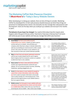 5000 Yonge St, Ste 1901, North York, ON M2N 7E9 |marketingcopilot.com|T416 218 2009
The Marketing CoPilot Web Presence Checklist:
15Must-Have’sfor Today’s Savvy Website Owners
When developing or re-doing your website, there are lots of things to consider. Marketing
CoPilot has developed this 15-item web presence checklist because we think these things are
paramount to helping business owners not only build, but also manage their web presence over
the long term. Gone are the days when you could put up a website and not touch it for months
or years.
The behavior of your buyer has changed. You need to think about how this impacts what
happens when they go to find you online. How hard or how easy is that journey? It all starts
with what you put on your website and how you manage that within your business!
Do you have… Yes No MC Best Practice
1. Social Media:You have social media accounts
integratedinto your website. People can tweet a post or
connect with you on LinkedIn. Few will follow your
company unless they have a deep or intimate relationship
with you so providing your social accounts is often a waste
of time. Give visitors the option on your website to use
their accounts to share your content wherever possible.
☐ ☐
For companies selling a product or
service to other business owners, we
recommend, LinkedIn, Twitter,
Google+/Gmail&slideshare for your
accounts and simple share icons on all
pages for people to use their own
accounts.
2. Blog:You have fresh and relevant optimized contentnot
only for your trusted network but for search engines.
Search engines look first at dynamic content on a website
to determine how to rank a website.
☐ ☐
Dynamic blog content is important for
SEO and for your prospects.Think
about what your prospects want to
read and create blog categories to
help them find it so you get lots of
engagement on your site.
3. News section:You have a news and events sectionas
another way to generate dynamic content for your
website. You can announce product launches, attending
tradeshows, speaking engagements, etc.
☐ ☐
News section can fall in your About Us
section or live in your blog and
provide markers to Google that there
is activity happening at your company
and site has not been orphaned.
4. Forms:You have places on your website for people to
submit their contact information rather than calling
you.Forms capture prospect information and provide
clues to where people are in the buying process. Think
about all of the opportunities on your website where a
form can capture interest.
☐ ☐
Don’t limit yourself to just a Contact
Us form. Forms are a great way to
engage a visitor who in turn provides
contact information. Think about how
you set up pages and the information
you request to ensure you don’t
create friction in the buying process.
5. Mobile version:You have gone to your website with your
own phone and experienced the content and information
on a mobile device.More visitors than you may think are
accessing your site via mobile – take a look at your Google
☐ ☐
Most websites should have a mobile
version. HTML5 or WordPress plugin
should be implemented for mobile.
 