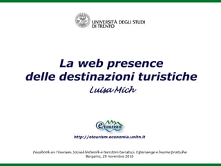 La web presence
delle destinazioni turistiche
                                Luisa Mich




                        http://etourism.economia.unitn.it



 Facebook in Tourism. Social Network e territori turistici. Esperienze e buone pratiche
                             Bergamo, 29 novembre 2010
 