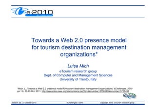 Session 2d, 27 October 2010 eChallenges e-2010 Copyright 2010 eTourism research group
Towards a Web 2.0 presence model
for tourism destination management
organizations*
Luisa Mich
eTourism research group
Dept. of Computer and Management Sciences
University of Trento, Italy
*Mich, L., Towards a Web 2.0 presence model for tourism destination management organizations, eChallenges, 2010
pp.1,8, 27-29 Oct. 2011, http://ieeexplore.ieee.org/stamp/stamp.jsp?tp=&arnumber=5756589&isnumber=5756493
 
