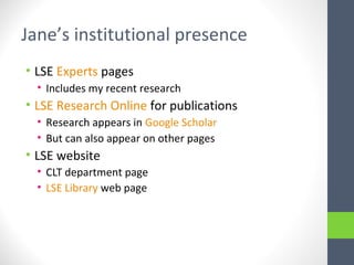 Jane’s institutional presence
• LSE Experts pages
• Includes my recent research
• LSE Research Online for publications
• Research appears in Google Scholar
• But can also appear on other pages
• LSE website
• CLT department page
• LSE Library web page
 