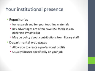 Your institutional presence
• Repositories
• for research and for your teaching materials
• Key advantages are often have RSS feeds so can
generate dynamic list
• May be policy about contributions from library staff
• Departmental web pages
• Allow you to create a professional profile
• Usually focused specifically on your job
 