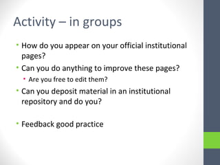 Activity – in groups
• How do you appear on your official institutional
pages?
• Can you do anything to improve these pages?
• Are you free to edit them?
• Can you deposit material in an institutional
repository and do you?
• Feedback good practice
 