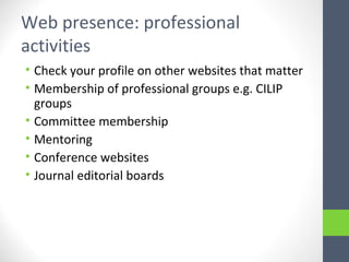 Web presence: professional
activities
• Check your profile on other websites that matter
• Membership of professional groups e.g. CILIP
groups
• Committee membership
• Mentoring
• Conference websites
• Journal editorial boards
 