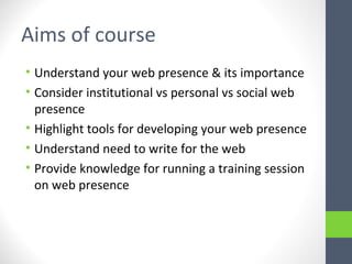Aims of course
• Understand your web presence & its importance
• Consider institutional vs personal vs social web
presence
• Highlight tools for developing your web presence
• Understand need to write for the web
• Provide knowledge for running a training session
on web presence
 
