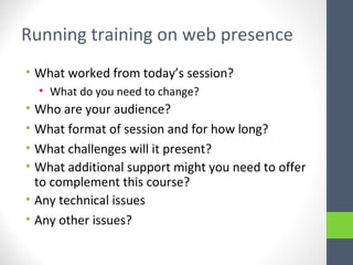 Running training on web presence
• What worked from today’s session?
• What do you need to change?
• Who are your audience?
• What format of session and for how long?
• What challenges will it present?
• What additional support might you need to offer
to complement this course?
• Any technical issues
• Any other issues?
 