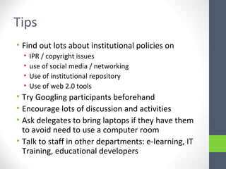 Tips
• Find out lots about institutional policies on
• IPR / copyright issues
• use of social media / networking
• Use of institutional repository
• Use of web 2.0 tools
• Try Googling participants beforehand
• Encourage lots of discussion and activities
• Ask delegates to bring laptops if they have them
to avoid need to use a computer room
• Talk to staff in other departments: e-learning, IT
Training, educational developers
 