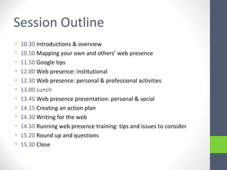 Session Outline
• 10.30 Introductions & overview
• 10.50 Mapping your own and others’ web presence
• 11.50 Google tips
• 12.00 Web presence: institutional
• 12.30 Web presence: personal & professional activities
• 13.00 Lunch
• 13.45 Web presence presentation: personal & social
• 14.15 Creating an action plan
• 14.30 Writing for the web
• 14.50 Running web presence training: tips and issues to consider
• 15.20 Round up and questions
• 15.30 Close
 