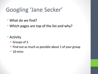 Googling ‘Jane Secker’
• What do we find?
• Which pages are top of the list and why?
• Activity
• Groups of 3
• Find out as much as possible about 1 of your group
• 10-mins
 