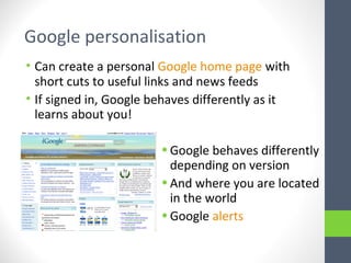 Google personalisation
• Can create a personal Google home page with
short cuts to useful links and news feeds
• If signed in, Google behaves differently as it
learns about you!
•Google behaves differently
depending on version
•And where you are located
in the world
•Google alerts
 