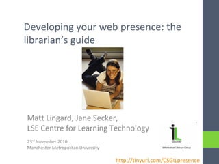 Developing your web presence: the
librarian’s guide
Matt Lingard, Jane Secker,
LSE Centre for Learning Technology
23rd
November 2010
Manchester Metropolitan University
http://tinyurl.com/CSGILpresence
 