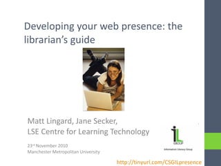 Developing your web presence: the librarian’s guide Matt Lingard, Jane Secker,  LSE Centre for Learning Technology 23 rd  November 2010 Manchester Metropolitan University http://tinyurl.com/CSGILpresence   