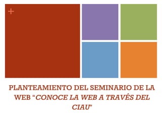 +
PLANTEAMIENTO DEL SEMINARIO DE LA
WEB “CONOCE LA WEB A TRAVÉS DEL
CIAU”
 