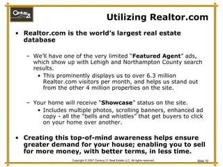 Utilizing Realtor.com  Realtor.com is the world’s largest real estate database We’ll have one of the very limited “ Featured Agent ” ads, which show up with Lehigh and Northampton County search results. This prominently displays us to over 6.3 million Realtor.com visitors per month, and helps us stand out from the other 4 million properties on the site. Your home will receive “ Showcase ” status on the site.  Includes multiple photos, scrolling banners, enhanced ad copy - all the “bells and whistles” that get buyers to click on your home over another. Creating this top-of-mind awareness helps ensure greater demand for your house; enabling you to sell for more money, with better terms, in less time. 