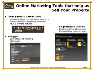 Online Marketing Tools that help us Sell Your Property Slide Shows & Virtual Tours  Visually highlight the best features of your home; automatically created when you have 6 or more pictures Neighborhood Profiles Important information about this and other neighborhoods Mortgage Calculators and financing information Slide Show 