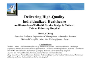 Delivering High-Quality
                     Individualized Healthcare
         An Illustration of U-Health Service Design in National
                       Taiwan University Hospital
                                    Hsin-Lu Chang
          Associate Professor, Department of Management Information Systems,
                 National ChengChi University {hlchang@nccu.edu.tw}

                                               Coauthored with
Michael J. Shaw, Leonard and Hoeft Chair of Information Systems, University of Illinois, Champaign
Feipei Lai, Director, Graduate Institute of Biomedical Electronics and Bioinformatics, National Taiwan Univ.
Wen-Je Ko, SICU Director, Department of Surgery, National Taiwan University Hospital
Yi-Lwun Ho, Telehealth Center Director, National Taiwan University Hospital
Heng-Shuen Chen, Family Physician, Assistant Professor, Department of Medical Informatics & Department
of Family Medicine, National Taiwan University Hospital
 