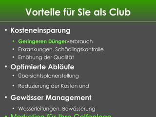 Vorteile für Sie als Club Kosteneinsparung Geringeren D ünger verbrauch Erkrankungen, Schädlingskontrolle Erhöhung der Qualität Optimierte Abläufe Übersichtsplanerstellung   Reduzierung der Kosten und Gew ässer Management Wasserleitungen, Bewässerung Marketing für Ihre Golfanlage 3D-Darstellungen im Internet 