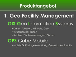 Produktangebot 1  Geo Facility Management GIS   G eo  I nformation  S ystems Daten: Tabellen, Attribute, Geo Visualizierung: Karten Analyse: Flächenmessungen, Distanz GPS  Gobiz Mobile Mobile Golfanlageverwaltung, Geofoto, Audionotitz 