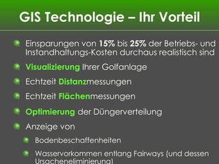 GIS Technologie – Ihr Vorteil Einsparungen von  15%  bis  25%  der Betriebs- und Instandhaltungs-Kosten durchaus realistisch sind Visualizierung  Ihrer Golfanlage Echtzeit  Distanz messungen Echtzeit  Flächen messungen Optimierung   der Düngerverteilung Anzeige von  Bodenbeschaffenheiten Wasservorkommen entlang Fairways (und dessen Ursacheneliminierung) 
