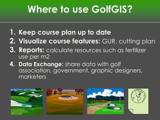 Where to use GolfGIS?

1. Keep course plan up to date
2. Visualize course features: GUR, cutting plan
3. Reports: calculate resources such as fertilizer
   use per m2
4. Data Exchange: share data with golf
   association, government, graphic designers,
   marketers
 