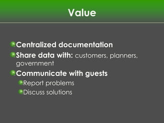 Value


Centralized documentation
Share data with: customers, planners,
government
Communicate with guests
  Report problems
  Discuss solutions
 