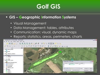 Golf GIS
• GIS – Geographic Information Systems
  •   Visual Management
  •   Data Management: tables, attributes
  •   Communication: visual, dynamic maps
  •   Reports: statistics, areas, perimeters, charts
 