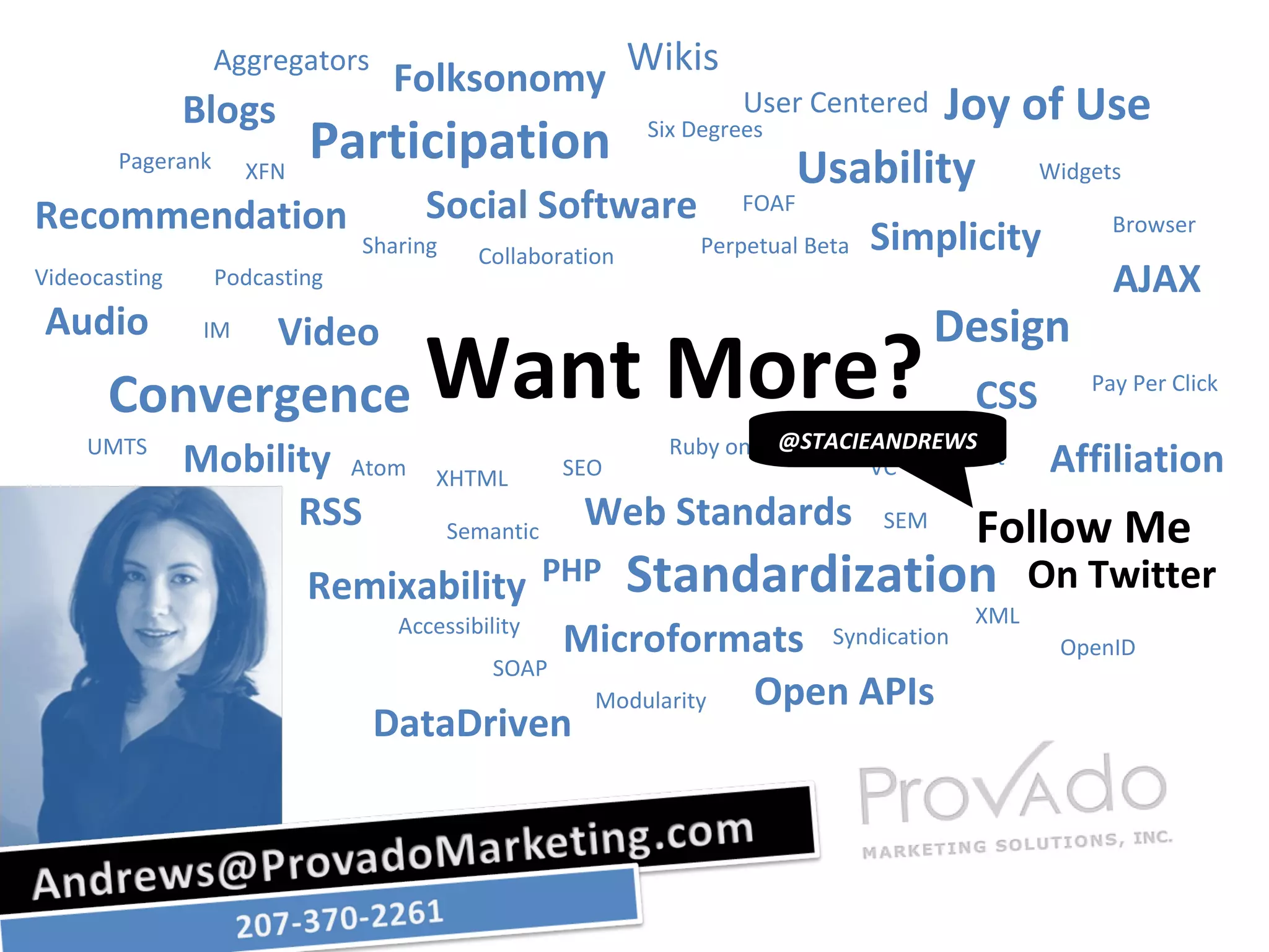 Aggregators Folksonomy Wikis User Centered Joy of Use Usability Design Follow Me Standardization Participation Convergence Remixability DataDriven Open APIs Audio Video RSS Mobility Recommendation Social Software Simplicity AJAX CSS Affiliation On Twitter Web Standards Microformats Blogs Pagerank XFN Sharing Podcasting Videocasting IM Collaboration Perpetual Beta FOAF Six Degrees Widgets Browser Pay Per Click Trust VC SEM XHTML Atom UMTS SEO Ruby on Rails PHP Semantic XML Syndication SOAP Accessibility Modularity OpenID Want More? @STACIEANDREWS 