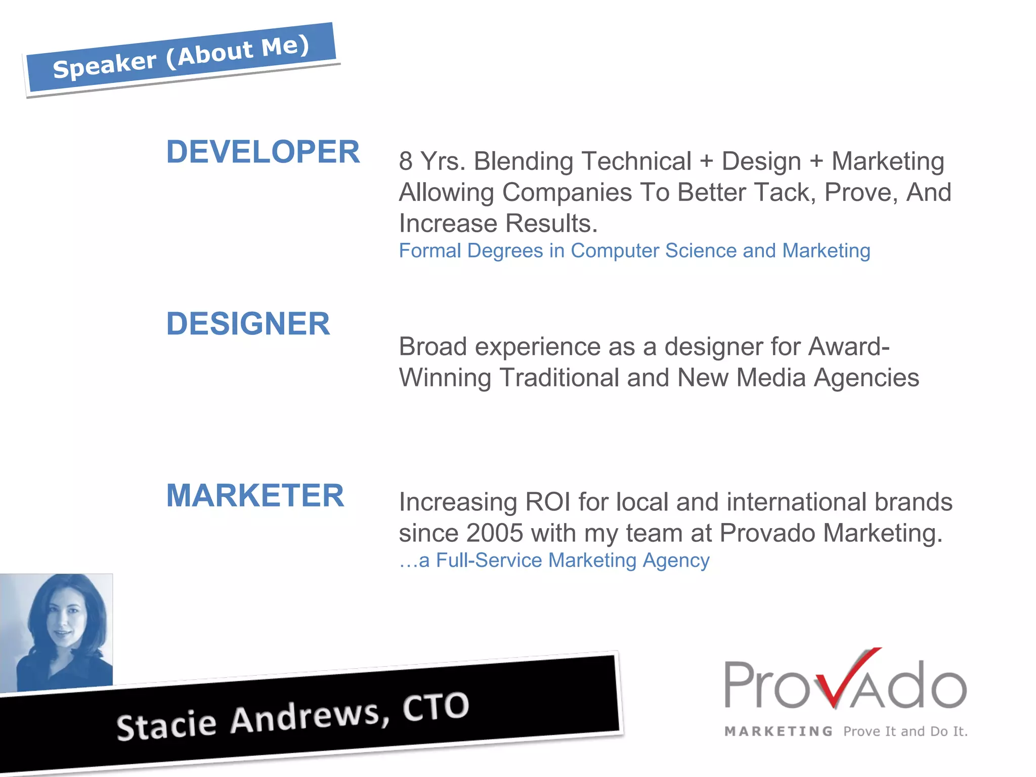 Speaker (About Me) DEVELOPER DESIGNER MARKETER 8 Yrs. Blending Technical + Design + Marketing Allowing Companies To Better Tack, Prove, And Increase Results.  Formal Degrees in Computer Science and Marketing Broad experience as a designer for Award-Winning Traditional and New Media Agencies  Increasing ROI for local and international brands since 2005 with my team at Provado Marketing.  …a Full-Service Marketing Agency 