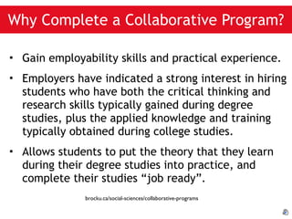 Why Complete a Collaborative Program? Gain employability skills and practical experience. Employers have indicated a strong interest in hiring students who have both the critical thinking and research skills typically gained during degree studies, plus the applied knowledge and training typically obtained during college studies. Allows students to put the theory that they learn during their degree studies into practice, and complete their studies “job ready”. brocku.ca/social-sciences/collaborative-programs 