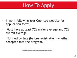 How To Apply In April following Year One (see website for application forms). Must have at least 70% major average and 70% overall average. Notified by July (before registration) whether accepted into the program. brocku.ca/social-sciences/collaborative-programs 