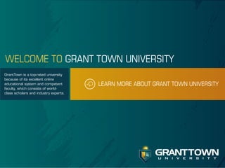 WELCOME TO GRANT TOWN UNIVERSITY
GrantTown is a top-rated university
because of its excellent online
educational system and competent
faculty, which consists of worldclass scholars and industry experts.

LEARN MORE ABOUT GRANT TOWN UNIVERSITY

GRANT TOWN
u n i v e r s i t y

 