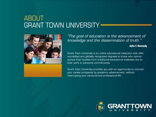 ABOUT
GRANT TOWN UNIVERSITY
"The goal of education is the advancement of
knowledge and the dissemination of truth."
John F. Kennedy
Grant Town University is an online educational institution that offer
accredited and globally recognized degrees to those who cannot
pursue their studies from traditional educational institutes due to
their work or personal commitments.
Grant Town University provides you with an opportunity to improve
your career prospects by academic advancement, without
interrupting your personal and professional life.

GRANT TOWN
u n i v e r s i t y

 