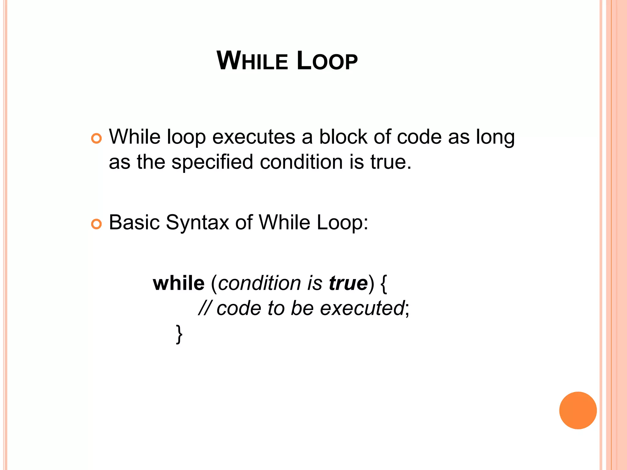 WHILE LOOP
 While loop executes a block of code as long
as the specified condition is true.
 Basic Syntax of While Loop:
while (condition is true) {
// code to be executed;
}
 