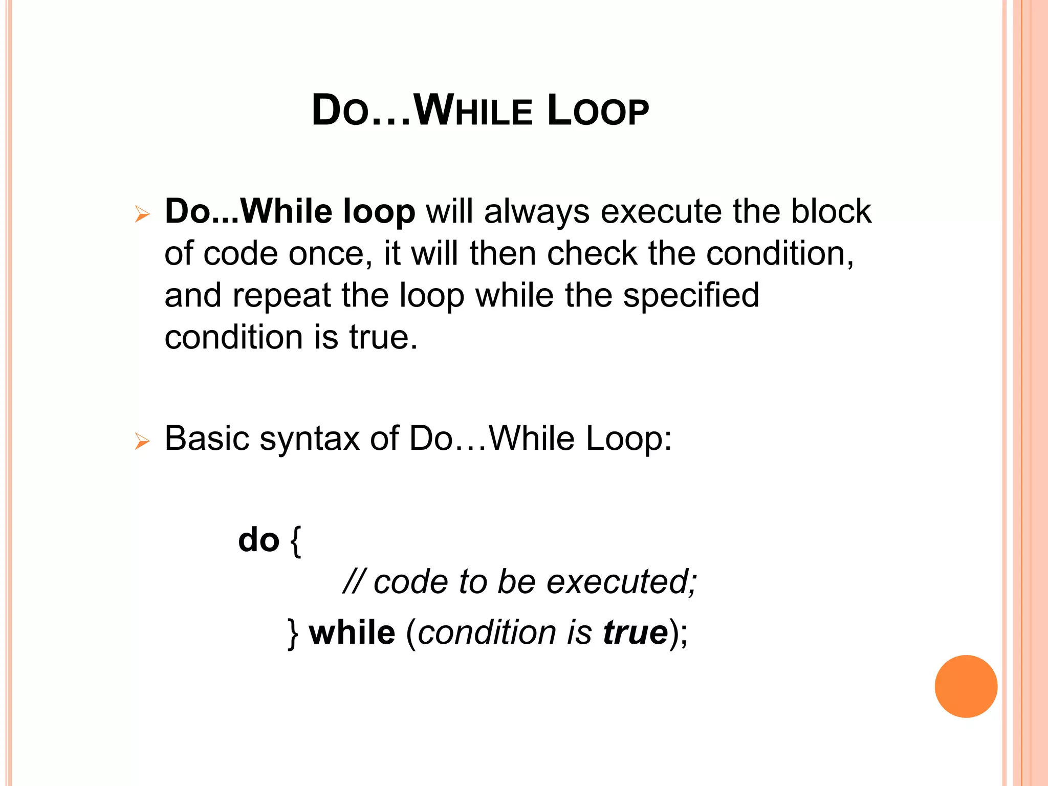 DO…WHILE LOOP
 Do...While loop will always execute the block
of code once, it will then check the condition,
and repeat the loop while the specified
condition is true.
 Basic syntax of Do…While Loop:
do {
// code to be executed;
} while (condition is true);
 