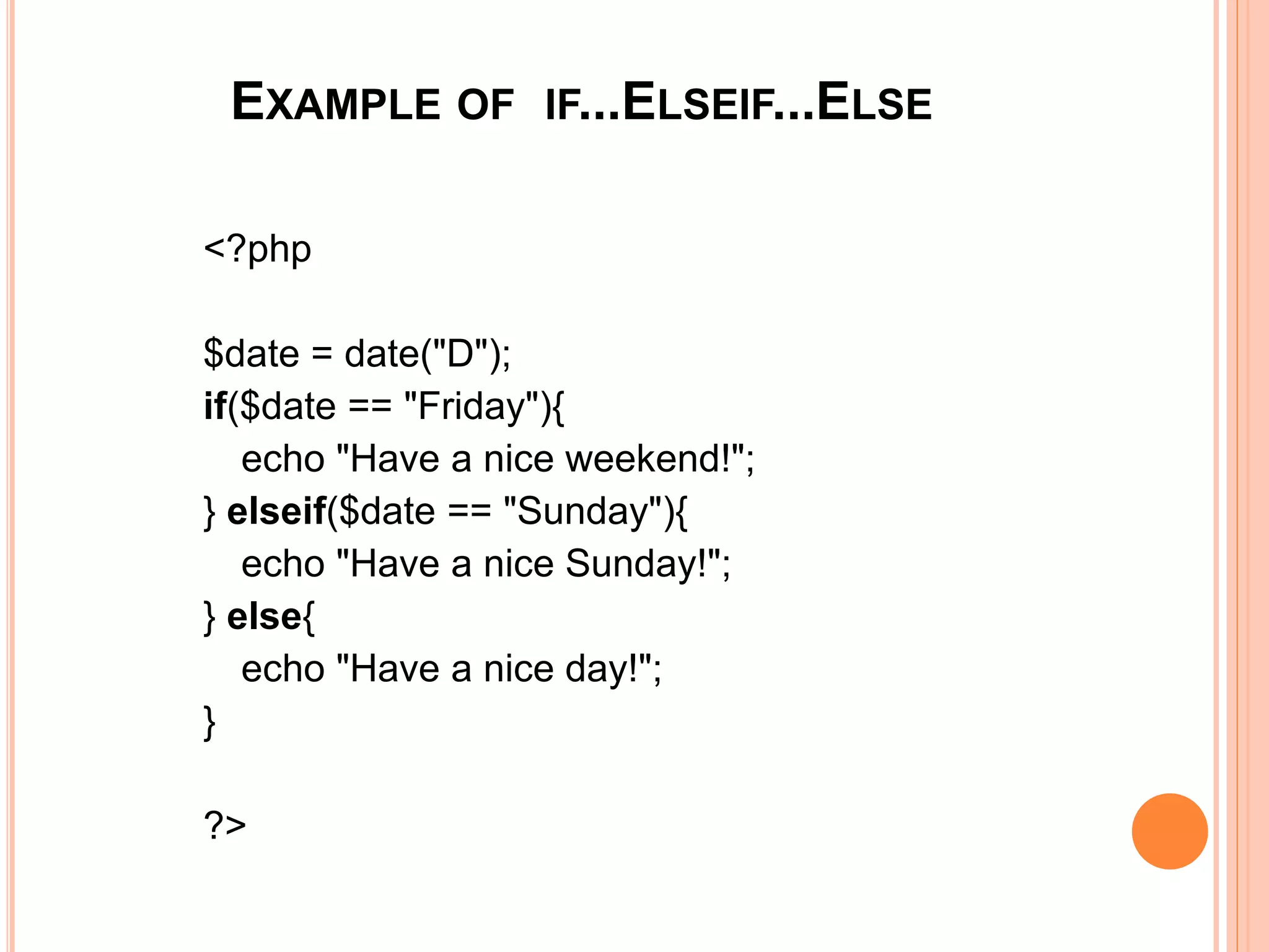 EXAMPLE OF IF...ELSEIF...ELSE
<?php
$date = date("D");
if($date == "Friday"){
echo "Have a nice weekend!";
} elseif($date == "Sunday"){
echo "Have a nice Sunday!";
} else{
echo "Have a nice day!";
}
?>
 