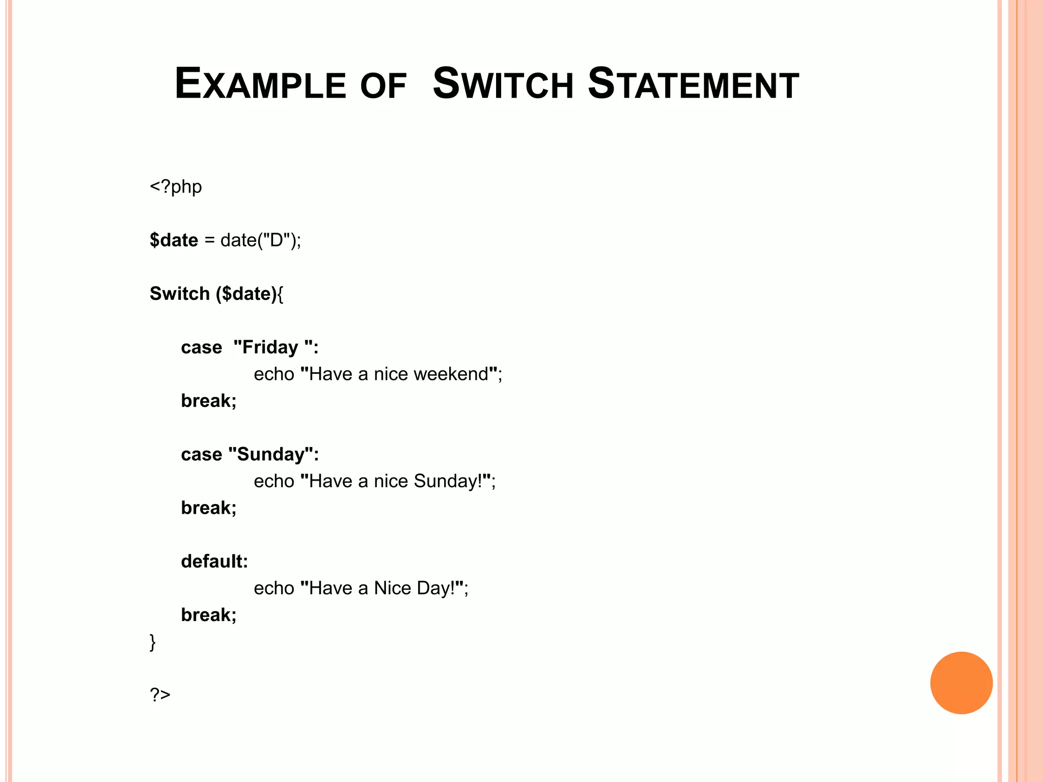 EXAMPLE OF SWITCH STATEMENT
<?php
$date = date("D");
Switch ($date){
case "Friday ":
echo "Have a nice weekend";
break;
case "Sunday":
echo "Have a nice Sunday!";
break;
default:
echo "Have a Nice Day!";
break;
}
?>
 