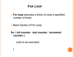 FOR LOOP
 For loop executes a block of code a specified
number of times.
 Basic Syntax of For Loop:
for ( init counter; test counter; increment
counter) {
code to be executed;
}
 