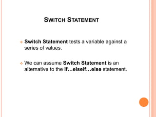 SWITCH STATEMENT
 Switch Statement tests a variable against a
series of values.
 We can assume Switch Statement is an
alternative to the if…elseif…else statement.
 
