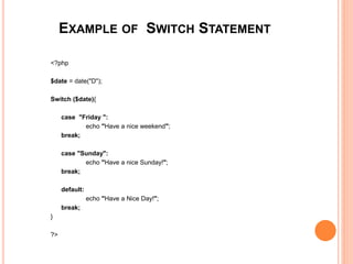 EXAMPLE OF SWITCH STATEMENT
<?php
$date = date("D");
Switch ($date){
case "Friday ":
echo "Have a nice weekend";
break;
case "Sunday":
echo "Have a nice Sunday!";
break;
default:
echo "Have a Nice Day!";
break;
}
?>
 