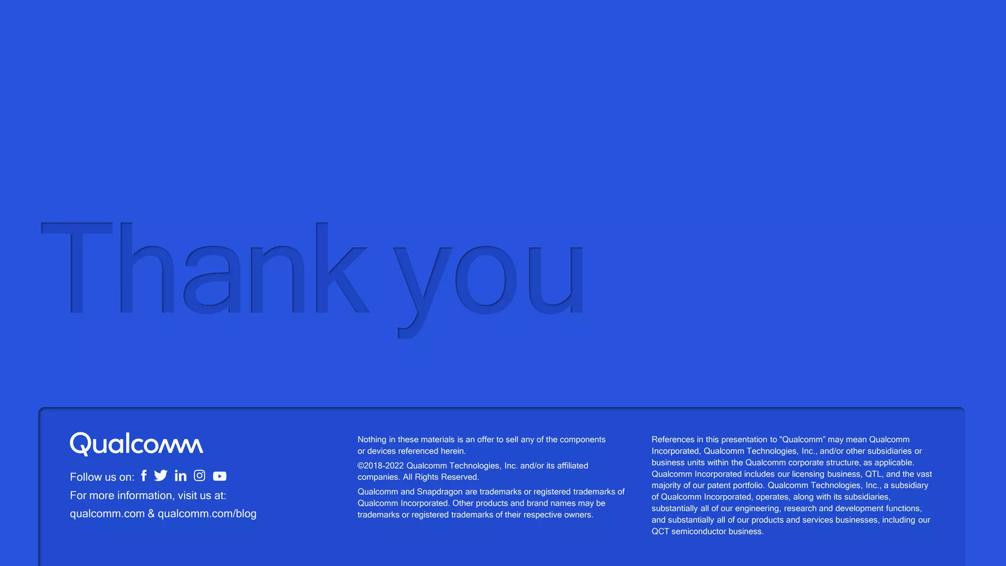 Nothing in these materials is an offer to sell any of the components
or devices referenced herein.
©2018-2022 Qualcomm Technologies, Inc. and/or its affiliated
companies. All Rights Reserved.
Qualcomm and Snapdragon are trademarks or registered trademarks of
Qualcomm Incorporated. Other products and brand names may be
trademarks or registered trademarks of their respective owners.
References in this presentation to “Qualcomm” may mean Qualcomm
Incorporated, Qualcomm Technologies, Inc., and/or other subsidiaries or
business units within the Qualcomm corporate structure, as applicable.
Qualcomm Incorporated includes our licensing business, QTL, and the vast
majority of our patent portfolio. Qualcomm Technologies, Inc., a subsidiary
of Qualcomm Incorporated, operates, along with its subsidiaries,
substantially all of our engineering, research and development functions,
and substantially all of our products and services businesses, including our
QCT semiconductor business.
Follow us on:
For more information, visit us at:
qualcomm.com & qualcomm.com/blog
Thank you
 