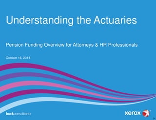 Understanding the Actuaries 
Pension Funding Overview for Attorneys & HR Professionals 
October 16, 2014 
 