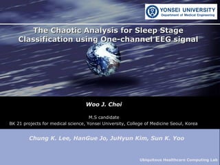 Woo J. Choi The Chaotic Analysis for Sleep Stage Classification using One-channel EEG signal M.S candidate BK 21 projects for medical science, Yonsei University, College of Medicine Seoul, Korea   Chung K. Lee, HanGue Jo, JuHyun Kim, Sun K. Yoo  Ubiquitous Healthcare Computing Lab  