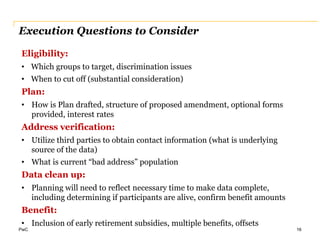 PwC
Execution Questions to Consider
16
Eligibility:
• Which groups to target, discrimination issues
• When to cut off (substantial consideration)
Plan:
• How is Plan drafted, structure of proposed amendment, optional forms
provided, interest rates
Address verification:
• Utilize third parties to obtain contact information (what is underlying
source of the data)
• What is current “bad address” population
Data clean up:
• Planning will need to reflect necessary time to make data complete,
including determining if participants are alive, confirm benefit amounts
Benefit:
• Inclusion of early retirement subsidies, multiple benefits, offsets
 