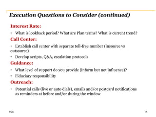 PwC
Execution Questions to Consider (continued)
17
Interest Rate:
• What is lookback period? What are Plan terms? What is current trend?
Call Center:
• Establish call center with separate toll-free number (insource vs
outsource)
• Develop scripts, Q&A, escalation protocols
Guidance:
• What level of support do you provide (inform but not influence)?
• Fiduciary responsibility
Outreach:
• Potential calls (live or auto dials), emails and/or postcard notifications
as reminders at before and/or during the window
 