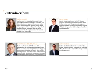 PwC
Introductions
2
David R. Cantor, CFA, FRM, ASA, EA
David is a Director in PwC’s Pension Risk
Management and Investment Consulting Practice.
David has over 13 years of experience assisting plan
sponsors with managing the risks in their defined
benefit programs. David has worked with numerous
clients through pension risk management strategies
from feasibility analysis through to implementation.
Andrew Cecchetti
Andrew Cecchetti is a Senior Associate in PwC’s
Human Resource Services Practice in the New York
office. He has worked on a number of large pension
de-risking projects.
Lisa Herrnson, JD
Lisa Herrnson is a Managing Director in PwC’s
Human Resource Services Practice in the New York
office. Lisa has over 25 years of experience in the
field of employee benefits, advising clients on the
design, implementation and operation of qualified
and non-qualified retirement plans, as well as
compliance with the requirements of the Internal
Revenue Code and ERISA.
Cornell Staeger
Cornell Staeger is a Director in PwC’s Human
Resource Services Practice in the New York office.
He has over 14 years of experience in employee
benefits consulting focused on process and controls
of day-to-day operations of benefit plans including
de-risking efforts.
 