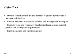 PwC
Objectives
• Discuss the drivers behind the decision to pursue a pension risk
management strategy
• Provide a current overview of pension risk management strategies
• Consider legal and regulatory developments concerning current
pension risk management approaches
• Implementation and execution issues
3
 