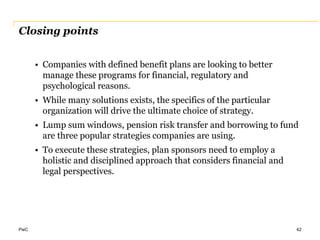 PwC
Closing points
• Companies with defined benefit plans are looking to better
manage these programs for financial, regulatory and
psychological reasons.
• While many solutions exists, the specifics of the particular
organization will drive the ultimate choice of strategy.
• Lump sum windows, pension risk transfer and borrowing to fund
are three popular strategies companies are using.
• To execute these strategies, plan sponsors need to employ a
holistic and disciplined approach that considers financial and
legal perspectives.
42
 