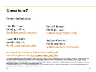 PwC 43
This webcast and presentation have been prepared for general guidance on matters of interest only, and does not constitute professional advice. You should not act upon the
information contained in the webcast or presentation without obtaining specific professional advice. No representation or warranty (express or implied) is given as to the
accuracy or completeness of the information contained in this webcast and publications, and, to the extent permitted by law, PricewaterhouseCoopers LLP, its members,
employees and agents do not accept or assume any liability, responsibility or duty of care for any consequences of you or anyone else acting, or refraining to act, in reliance on
the information contained in this publication or for any decision based on it.
© 2015 PricewaterhouseCoopers LLP. All rights reserved. PwC refers to the United States member firm, and may sometimes refer to the PwC network. Each member firm is a
separate legal entity. Please see www.pwc.com/structure for further details
For more information on PwC events and thought
leadership, please visit www.pwc.com/us/hrs.
Questions?
Contact Information:
Lisa Herrnson
(646) 471- 8227
lisa.b.herrnson@pwc.com
David R. Cantor
(646)-471-5104
david.r.cantor@pwc.com
Cornell Staeger
(646) 471-1243
cornell.staeger@pwc.com
Andrew Cecchetti
(646) 313-3000
andrew.cecchetti@pwc.com
 